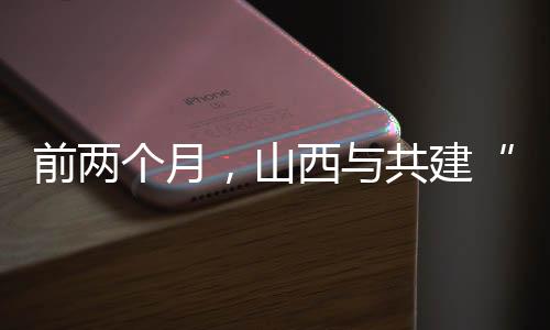 前两个月，山西与共建“一带一路”国家进出口同比增加36.2%-加拿大28预测