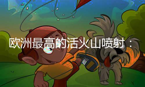 欧洲最高的活火山喷射：黑烟冲天 游客纷繁撤离-加拿大28预测
